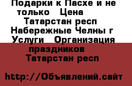 Подарки к Пасхе и не только › Цена ­ 600 - Татарстан респ., Набережные Челны г. Услуги » Организация праздников   . Татарстан респ.